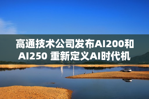 高通技术公司发布AI200和AI250 重新定义AI时代机架级数据中心推理性能