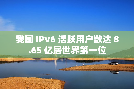我国 IPv6 活跃用户数达 8.65 亿居世界第一位