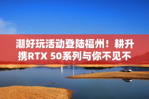 潮好玩活动登陆福州！耕升携RTX 50系列与你不见不散！