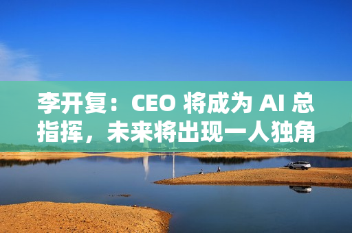 李开复：CEO 将成为 AI 总指挥，未来将出现一人独角兽公司