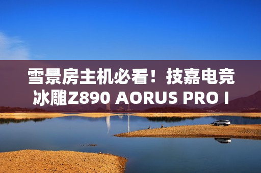 雪景房主机必看！技嘉电竞冰雕Z890 AORUS PRO ICE主板图赏