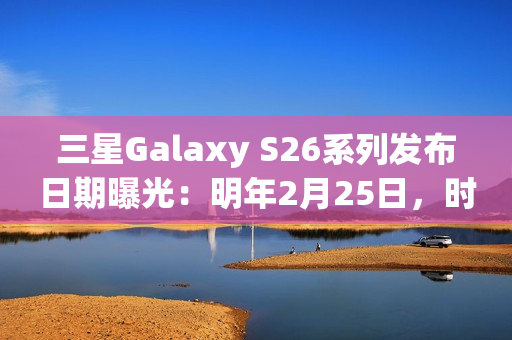 三星Galaxy S26系列发布日期曝光：明年2月25日，时隔三年重返旧金山