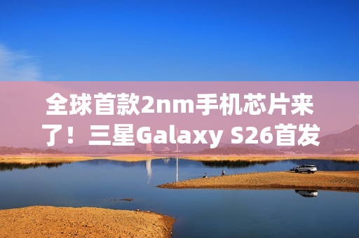 全球首款2nm手机芯片来了!三星Galaxy S26首发 明年2月见 全球首款2nm手机芯片来了!三星Galaxy S26首发 明年2月见