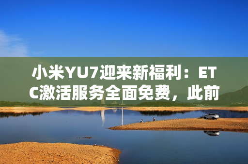 小米YU7迎来新福利：ETC激活服务全面免费，此前付费用户将获积分补偿