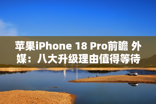 苹果iPhone 18 Pro前瞻 外媒：八大升级理由值得等待