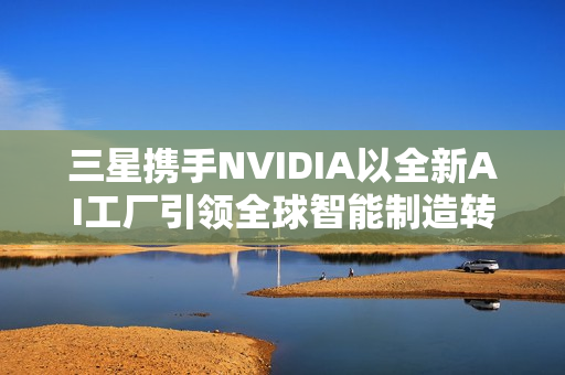 三星携手NVIDIA以全新AI工厂引领全球智能制造转型