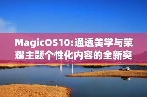 MagicOS10:通透美学与荣耀主题个性化内容的全新突破