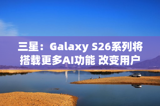 三星：Galaxy S26系列将搭载更多AI功能 改变用户体验