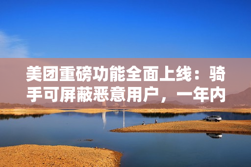 美团重磅功能全面上线：骑手可屏蔽恶意用户，一年内不再接收其订单