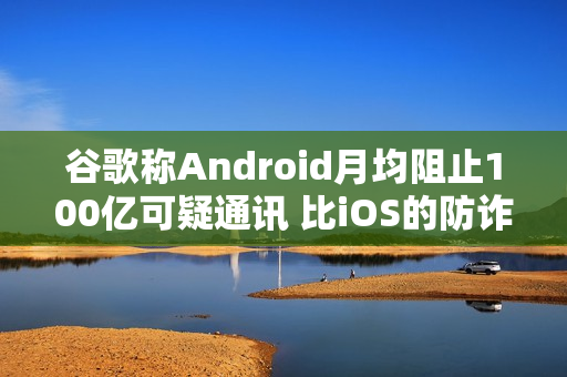 谷歌称Android月均阻止100亿可疑通讯 比iOS的防诈骗效果更好