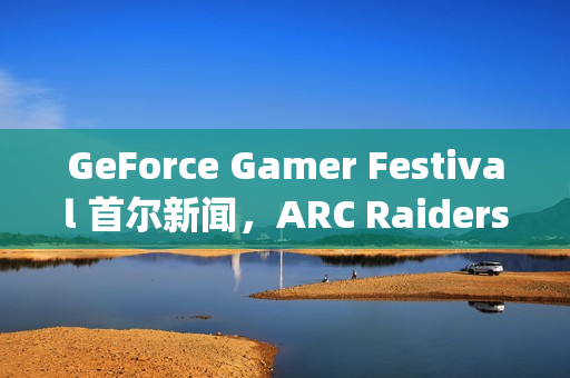GeForce Gamer Festival 首尔新闻，ARC Raiders、《二重螺旋》(Duet Night Abyss)等游戏首发支持DLSS 4