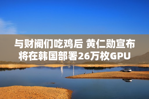 与财阀们吃鸡后 黄仁勋宣布将在韩国部署26万枚GPU：史上规模最大！