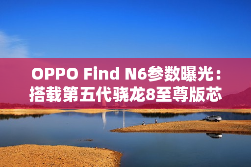 OPPO Find N6参数曝光：搭载第五代骁龙8至尊版芯片