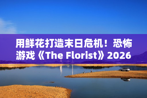 用鲜花打造末日危机！恐怖游戏《The Florist》2026年倒数反噬、挑战感官