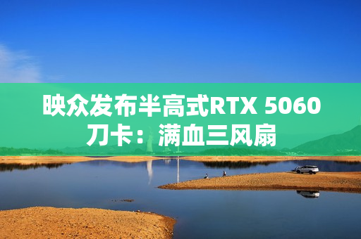 映众发布半高式RTX 5060刀卡：满血三风扇