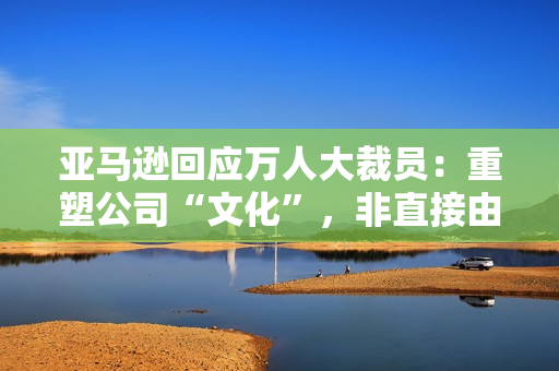 亚马逊回应万人大裁员：重塑公司“文化”，非直接由 AI 技术取代