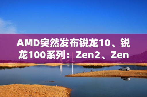 AMD突然发布锐龙10、锐龙100系列：Zen2、Zen3+身穿马甲又活了！