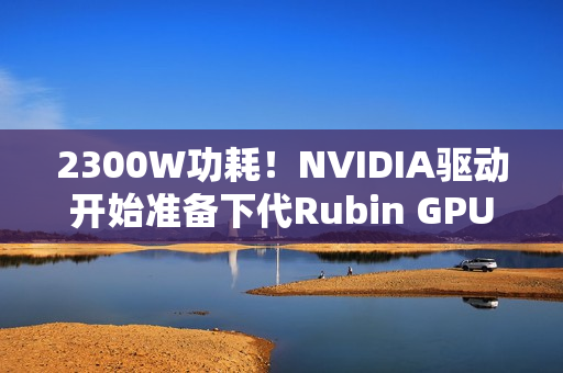 2300W功耗!NVIDIA驱动开始准备下代Rubin GPU 2300W功耗!NVIDIA驱动开始准备下代Rubin GPU