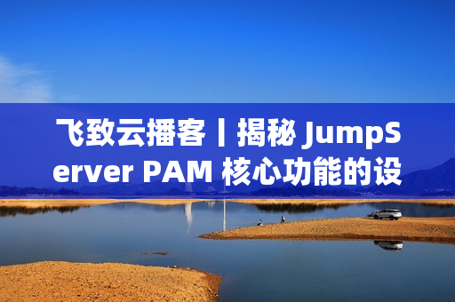 飞致云播客丨揭秘 JumpServer PAM 核心功能的设计故事