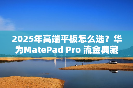 2025年高端平板怎么选？华为MatePad Pro 流金典藏版解锁高效生产力体验