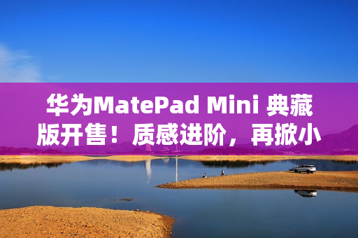 华为MatePad Mini 典藏版开售！质感进阶，再掀小平板市场热潮