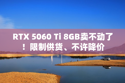 RTX 5060 Ti 8GB卖不动了！限制供货、不许降价
