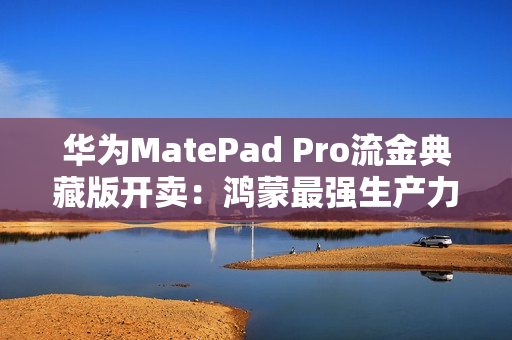 华为MatePad Pro流金典藏版开卖：鸿蒙最强生产力平板 7799元