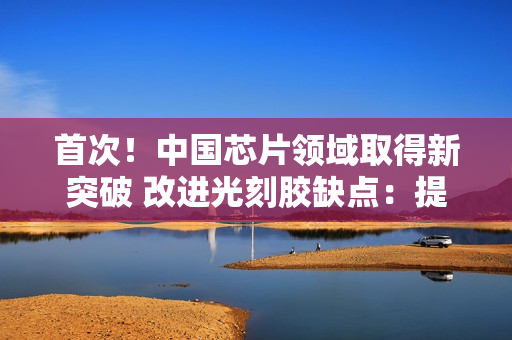 首次！中国芯片领域取得新突破 改进光刻胶缺点：提升7nm及以下先进制程良率