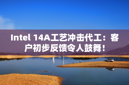 Intel 14A工艺冲击代工：客户初步反馈令人鼓舞！