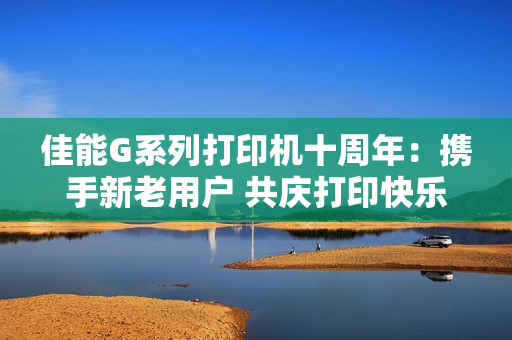佳能G系列打印机十周年：携手新老用户 共庆打印快乐