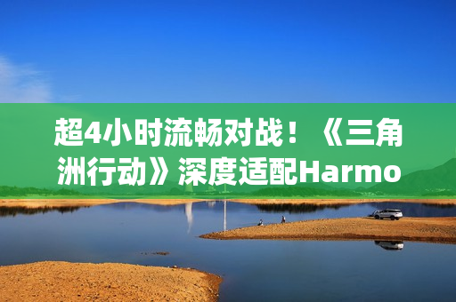 超4小时流畅对战！《三角洲行动》深度适配HarmonyOS6，摸边更持久