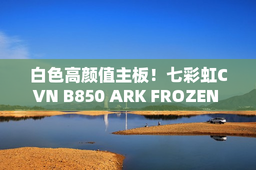 白色高颜值主板！七彩虹CVN B850 ARK FROZEN v14方舟图赏