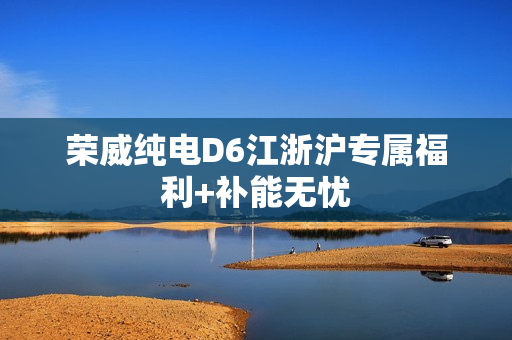 荣威纯电D6江浙沪专属福利+补能无忧 荣威纯电D6江浙沪专属福利+补能无忧