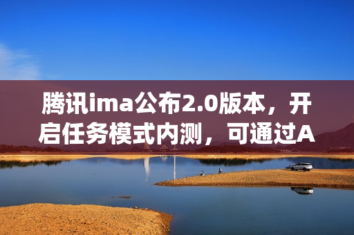 腾讯ima公布2.0版本，开启任务模式内测，可通过Agent能力生成报告和播客