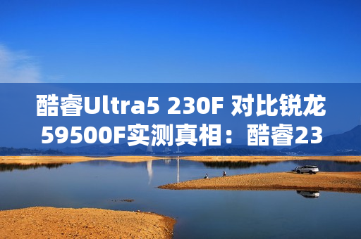 酷睿Ultra5 230F 对比锐龙59500F实测真相：酷睿230F游戏稳、创作快、AI更强