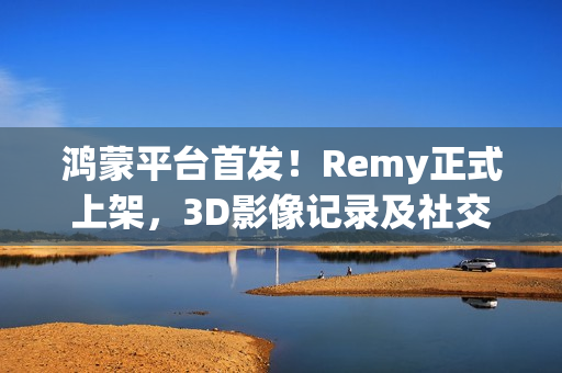 鸿蒙平台首发！Remy正式上架，3D影像记录及社交分享体验“6到飞起”