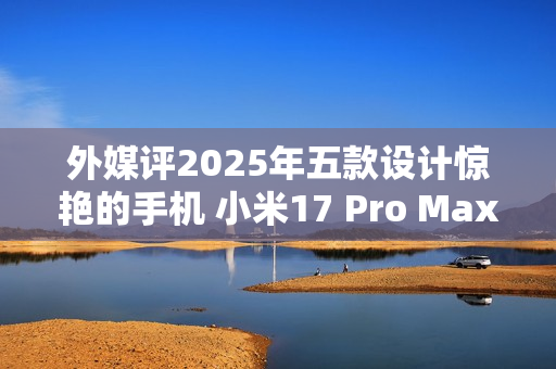 外媒评2025年五款设计惊艳的手机 小米17 Pro Max入选