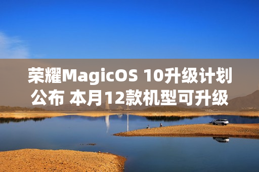 荣耀MagicOS 10升级计划公布 本月12款机型可升级
