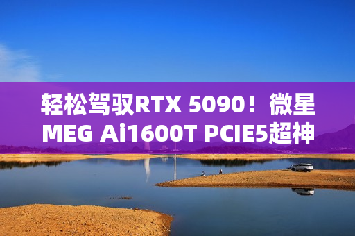 轻松驾驭RTX 5090！微星MEG Ai1600T PCIE5超神电源图赏