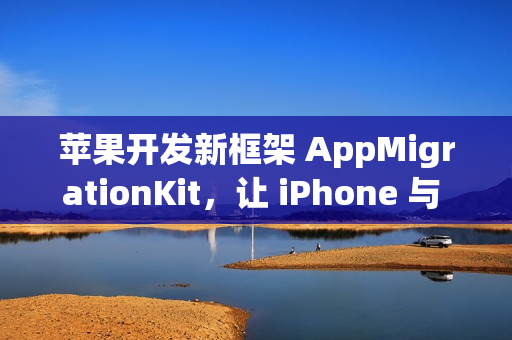 苹果开发新框架 AppMigrationKit，让 iPhone 与 Android 数据自由迁移