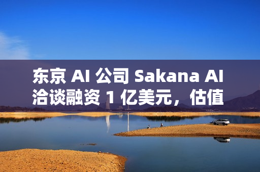 东京 AI 公司 Sakana AI 洽谈融资 1 亿美元，估值 25 亿美元
