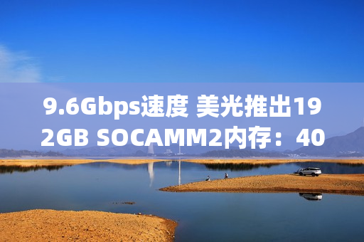 9.6Gbps速度 美光推出192GB SOCAMM2内存：40TB总容量不是梦