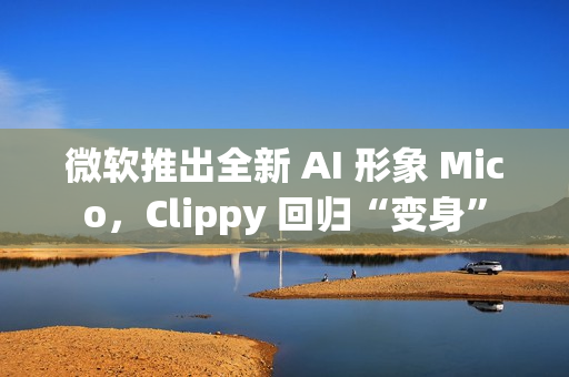 微软推出全新 AI 形象 Mico，Clippy 回归“变身”