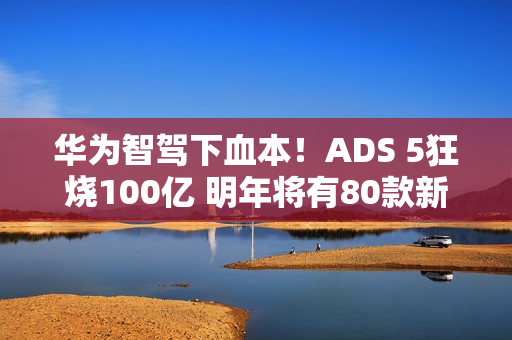 华为智驾下血本！ADS 5狂烧100亿 明年将有80款新车落地