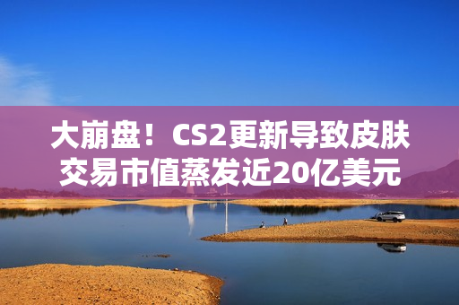 大崩盘！CS2更新导致皮肤交易市值蒸发近20亿美元