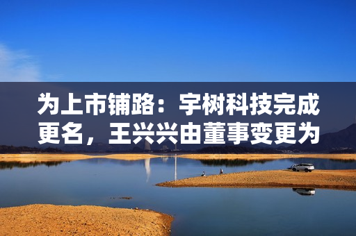 为上市铺路:宇树科技完成更名,王兴兴由董事变更为董事长 为上市铺路:宇树科技完成更名,王兴兴由董事变更为董事长