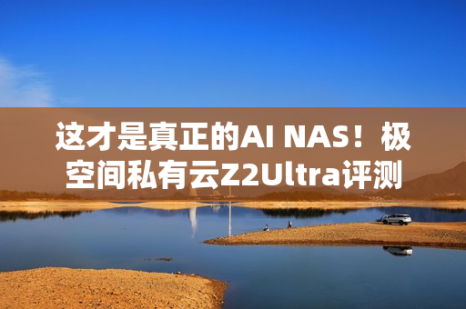 这才是真正的AI NAS！极空间私有云Z2Ultra评测