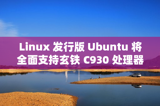 Linux 发行版 Ubuntu 将全面支持玄铁 C930 处理器