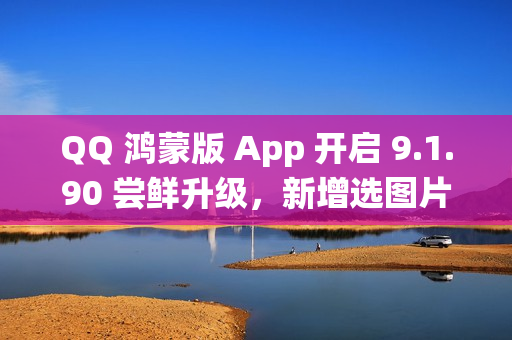 QQ 鸿蒙版 App 开启 9.1.90 尝鲜升级，新增选图片支持切换系统相册目录等功能