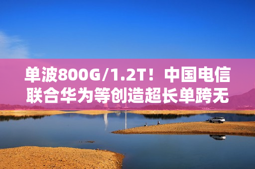 单波800G/1.2T！中国电信联合华为等创造超长单跨无中继传输世界纪录
